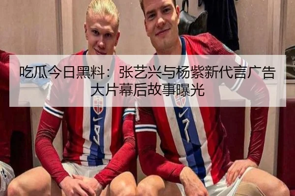 吃瓜今日黑料：张艺兴与杨紫新代言广告大片幕后故事曝光